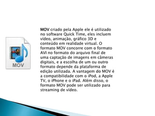 MOV criado pela Apple ele é utilizado 
no software Quick Time, eles incluem 
vídeo, animação, gráfico 3D e 
conteúdo em realidade virtual. O 
formato MOV concorre com o formato 
AVI no formato do arquivo final de 
uma captação de imagens em câmeras 
digitais, e a escolha de um ou outro 
formato depende da plataforma de 
edição utilizada. A vantagem do MOV é 
a compatibilidade com o iPod, a Apple 
TV, o iPhone e o iPad. Além disso, o 
formato MOV pode ser utilizado para 
streaming de vídeo. 
 