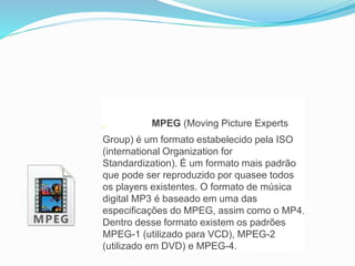 MPEG (Moving Picture Experts 
Group) é um formato estabelecido pela ISO 
(international Organization for 
Standardization). É um formato mais padrão 
que pode ser reproduzido por quasee todos 
os players existentes. O formato de música 
digital MP3 é baseado em uma das 
especificações do MPEG, assim como o MP4. 
Dentro desse formato existem os padrões 
MPEG-1 (utilizado para VCD), MPEG-2 
(utilizado em DVD) e MPEG-4. 
 