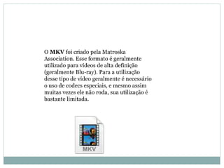 OMKV foi criado pela Matroska 
Association. Esse formato é geralmente 
utilizado para vídeos de alta definição 
(geralmente Blu-ray). Para a utilização 
desse tipo de vídeo geralmente é necessário 
o uso de codecs especiais, e mesmo assim 
muitas vezes ele não roda, sua utilização é 
bastante limitada. 
 