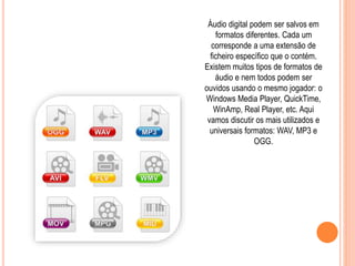 Áudio digital podem ser salvos em 
formatos diferentes. Cada um 
corresponde a uma extensão de 
ficheiro específico que o contém. 
Existem muitos tipos de formatos de 
áudio e nem todos podem ser 
ouvidos usando o mesmo jogador: o 
Windows Media Player, QuickTime, 
WinAmp, Real Player, etc. Aqui 
vamos discutir os mais utilizados e 
universais formatos: WAV, MP3 e 
OGG. 
 