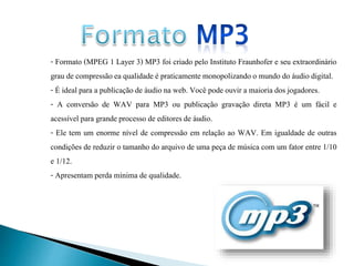 - Formato (MPEG 1 Layer 3) MP3 foi criado pelo Instituto Fraunhofer e seu extraordinário 
grau de compressão ea qualidade é praticamente monopolizando o mundo do áudio digital. 
- É ideal para a publicação de áudio na web. Você pode ouvir a maioria dos jogadores. 
- A conversão de WAV para MP3 ou publicação gravação direta MP3 é um fácil e 
acessível para grande processo de editores de áudio. 
- Ele tem um enorme nível de compressão em relação ao WAV. Em igualdade de outras 
condições de reduzir o tamanho do arquivo de uma peça de música com um fator entre 1/10 
e 1/12. 
- Apresentam perda mínima de qualidade. 
 