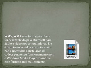 WMV/WMA esse formato também 
foi desenvolvido pela Microsoft para 
áudio e vídeo nos computadores. Ele 
é padrão no Windows padrão, assim 
não é necessária a instalação de 
codecs para o seu funcionamento pois 
o Windows Media Player reconhece 
esse formato automaticamente. 
 