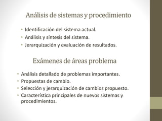 Análisis de sistemasyprocedimiento
• Identificación del sistema actual.
• Análisis y síntesis del sistema.
• Jerarquización y evaluación de resultados.
Exámenesde áreas problema
• Análisis detallado de problemas importantes.
• Propuestas de cambio.
• Selección y jerarquización de cambios propuesto.
• Característica principales de nuevos sistemas y
procedimientos.
 