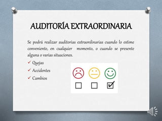 AUDITORÍA EXTRAORDINARIA
Se podrá realizar auditorias extraordinarias cuando lo estime
conveniente, en cualquier momento, o cuando se presente
alguna o varias situaciones.
 Quejas
 Accidentes
 Cambios
 