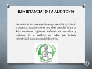 IMPORTANCIA DE LA AUDITORIA
Las auditorias son muy importantes, por cuanto la gerencia sin
la practica de una auditoria no tiene plena seguridad de que los
datos económicos registrados realmente son verdaderos y
confiables. Es la auditoria que define con bastante
razonabilidad, la situación real de la empresa
 