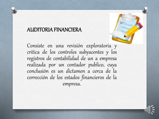 AUDITORIAFINANCIERA
Consiste en una revisión exploratoria y
critica de los controles subyacentes y los
registros de contabilidad de un a empresa
realizada por un contador publico, cuya
conclusión es un dictamen a cerca de la
corrección de los estados financieros de la
empresa.
 