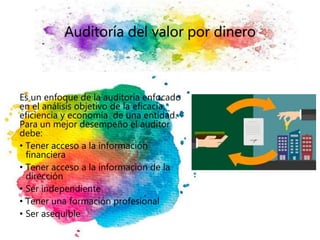 Auditoría del valor por dinero
Es un enfoque de la auditoría enfocado
en el análisis objetivo de la eficacia,
eficiencia y economía de una entidad.
Para un mejor desempeño el auditor
debe:
• Tener acceso a la información
financiera
• Tener acceso a la información de la
dirección
• Ser independiente
• Tener una formación profesional
• Ser asequible
 