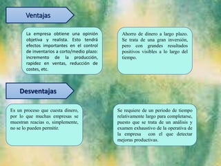 Ventajas
La empresa obtiene una opinión
objetiva y realista. Esto tendrá
efectos importantes en el control
de inventarios a corto/medio plazo:
incremento de la producción,
rapidez en ventas, reducción de
costes, etc.
Ahorro de dinero a largo plazo.
Se trata de una gran inversión,
pero con grandes resultados
positivos visibles a lo largo del
tiempo.
Desventajas
Es un proceso que cuesta dinero,
por lo que muchas empresas se
muestran reacias o, simplemente,
no se lo pueden permitir.
Se requiere de un periodo de tiempo
relativamente largo para completarse,
puesto que se trata de un análisis y
examen exhaustivo de la operativa de
la empresa con el que detectar
mejoras productivas.
 