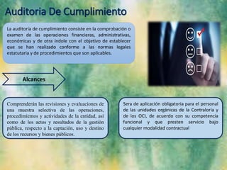 Auditoria De Cumplimiento
La auditoría de cumplimiento consiste en la comprobación o
examen de las operaciones financieras, administrativas,
económicas y de otra índole con el objetivo de establecer
que se han realizado conforme a las normas legales
estatutaria y de procedimientos que son aplicables.
Alcances
Comprenderán las revisiones y evaluaciones de
una muestra selectiva de las operaciones,
procedimientos y actividades de la entidad, así
como de los actos y resultados de la gestión
pública, respecto a la captación, uso y destino
de los recursos y bienes públicos.
Sera de aplicación obligatoria para el personal
de las unidades orgánicas de la Contraloría y
de los OCI, de acuerdo con su competencia
funcional y que presten servicio bajo
cualquier modalidad contractual
 