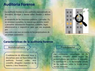 Auditoria Forense
La auditoría forense es una auditoría especializada en
descubrir, divulgar y atestar sobre fraudes y delitos
en
el desarrollo de las funciones públicas y privadas. Es,
en términos contables, la ciencia que permite reunir
y presentar información financiera, contable, legal,
administrativa e impositiva, para que sea aceptada
por
una corte o un juez en contra de los perpetradores de
un crimen económico
Características de la auditoria forense
Multidisciplinaria Procedimental
Las evidencias recopiladas en la
auditoría contable deben seguir un
procedimiento que incluya el marcado,
la codificación y la declaración jurada
de los auditores sobre la forma como
fueron obtenidas.
Combinación de diferentes áreas y
disciplinas para un buen trabajo de
auditoria forense como: área
contable, abogados expertos en la
materia y área financiera.
 