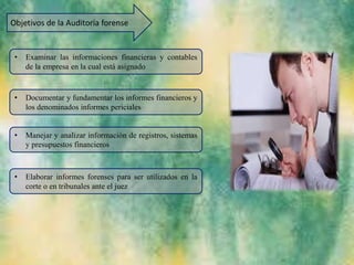 Objetivos de la Auditoria forense
• Examinar las informaciones financieras y contables
de la empresa en la cual está asignado
• Documentar y fundamentar los informes financieros y
los denominados informes periciales
• Manejar y analizar información de registros, sistemas
y presupuestos financieros
• Elaborar informes forenses para ser utilizados en la
corte o en tribunales ante el juez
 