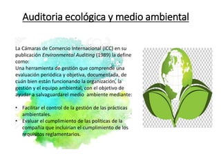 Auditoria ecológica y medio ambiental
La Cámaras de Comercio Internacional (ICC) en su
publicación Environmental Auditing (1989) la define
como:
Una herramienta de gestión que comprende una
evaluación periódica y objetiva, documentada, de
cuán bien están funcionando la organización, la
gestión y el equipo ambiental, con el objetivo de
ayudar a salvaguardarel medio ambiente mediante:
• Facilitar el control de la gestión de las prácticas
ambientales.
• Evaluar el cumplimiento de las políticas de la
compañía que incluirían el cumplimiento de los
requisitos reglamentarios.
 