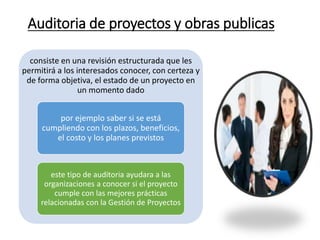 Auditoria de proyectos y obras publicas
consiste en una revisión estructurada que les
permitirá a los interesados conocer, con certeza y
de forma objetiva, el estado de un proyecto en
un momento dado
por ejemplo saber si se está
cumpliendo con los plazos, beneficios,
el costo y los planes previstos
este tipo de auditoria ayudara a las
organizaciones a conocer si el proyecto
cumple con las mejores prácticas
relacionadas con la Gestión de Proyectos
 