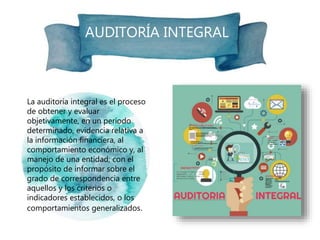 AUDITORÍA INTEGRAL
La auditoría integral es el proceso
de obtener y evaluar
objetivamente, en un período
determinado, evidencia relativa a
la información financiera, al
comportamiento económico y, al
manejo de una entidad; con el
propósito de informar sobre el
grado de correspondencia entre
aquellos y los criterios o
indicadores establecidos, o los
comportamientos generalizados.
 