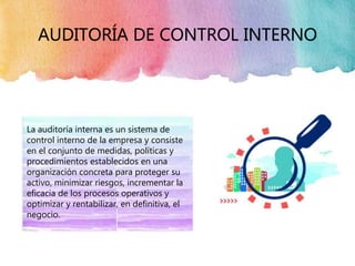 AUDITORÍA DE CONTROL INTERNO
La auditoría interna es un sistema de
control interno de la empresa y consiste
en el conjunto de medidas, políticas y
procedimientos establecidos en una
organización concreta para proteger su
activo, minimizar riesgos, incrementar la
eficacia de los procesos operativos y
optimizar y rentabilizar, en definitiva, el
negocio.
 