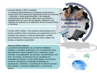 Franklin (2007) refiere: “Una auditoría administrativa es la
revisión analítica total o parcial de una organización con el
propósito de precisar su nivel de desempeño y perfilar
oportunidades de mejora para innovar valor y lograr una
ventaja competitiva sustentable”
Conceptos de
auditoría
administrativa
• Leonard William (1957) considera:
La auditoria administrativa es el examen comprensivo y
constructivo de la estructura organizacional de una empresa
, institución o rama gubernamental ,o de cualquier
componente de las mismas, tales como una división o
departamento así como de sus planes y objetivos, sus
métodos de operación y la utilización de los recursos físicos
y humanos.
Valencia (2003) sostiene:
La auditoria administrativa es un examen detallado,
metódico y completo, practicado por un profesional de la
administración sobre la gestión de un organismo social.
Consiste en la aplicación de diversos procedimientos ,con
el fin de evaluar la eficiencia de sus resultados en
resultados en relación con las metas fijadas ,los recursos
humanos ,financieros y materiales empleados; la
organización, utilización y coordinación de dichos recursos
;los métodos y controles establecidos y su forma de
operar.
 