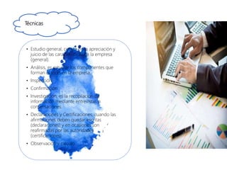 Técnicas
• Estudio general, consta en la apreciación y
juicio de las características de la empresa
(general).
• Análisis, es estudiar los componentes que
forman el todo en la empresa.
• Inspección
• Confirmación
• Investigación, es la recopilación de
información mediante entrevistas o
conversaciones.
• Declaraciones y Certificaciones, cuando las
afirmaciones deben quedar escritas
(declaraciones) y en ocasiones son
reafirmadas por las autoridades
(certificaciones).
• Observación y calculo.
 