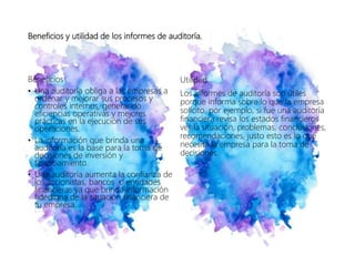 Beneficios y utilidad de los informes de auditoría.
Beneficios
• Una auditoría obliga a las empresas a
ordenar y mejorar sus procesos y
controles internos, generando
eficiencias operativas y mejores
prácticas en la ejecución de sus
operaciones.
• La información que brinda una
auditoria es la base para la toma de
decisiones de inversión y
financiamiento.
• Una auditoría aumenta la confianza de
los accionistas, bancos o entidades
financieras ya que brinda información
fidedigna de la situación financiera de
tu empresa.
Utilidad
Los informes de auditoría son útiles
porque informa sobre lo que la empresa
solicito, por ejemplo, si fue una auditoría
financiera revisa los estados financieros
ver la situación, problemas, conclusiones,
recomendaciones, justo esto es lo que
necesita la empresa para la toma de
decisiones.
 