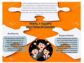Para realizar Auditorías de Gestión es necesario la conformación de un
equipo multidisciplinario, que dependiendo de la naturaleza de la
entidad y de las áreas a examinarse, a más de los auditores
profesionales, podría estar integrado por especialistas en otras
disciplinas, tales como: ingenieros, abogados, economistas, sicólogos,
médicos, etc.
De éste grupo, entre los dos
más experimentados, se
designa al jefe de grupo
y al supervisor, quienes
tendrán la máxima e íntegra
responsabilidad de la
Auditoría de Gestión.
Estos profesionales además
de su capacidad deben tener
la independencia necesaria
con relación a la entidad
objeto de la auditoría, a fin de
obtener mayor confianza de
que su trabajo será ejecutado
con total imparcialidad
 
