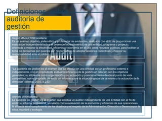 Definiciones sobre
auditoria de
gestión
Según MAGU(1998)sostiene:
Es un examen objetivo, sistemático y profesional de evidencias, realizado con el fin de proporcionar una
evaluación independiente sobre el desempeño(rendimiento) de una entidad, programa o proyecto,
orientada a mejorar la efectividad, eficiencia y economía en el uso delos recursos públicos, para facilitar la
toma de decisiones por quienes son responsables de adoptar acciones correctivas y mejorar su
responsabilidad ante el público
“La auditoría de gestión es el examen que se efectúa en una entidad por un profesional externo e
independiente, con el propósito de evaluar la eficiencia de la gestión en relación con los objetivos
generales; su eficiencia como organización y su actuación y posicionamiento desde el punto de vista
competitivo, con el propósito de emitir un informe sobre la situación global de la misma y la actuación de la
dirección” (Blanco, 2003, p.233)
Arevalo (1999)afirma:
La auditoría de gestión es el examen que efectúa un auditor independiente de una Entidad con el fin de
emitir su informe profesional, vinculado con la evaluación de la economía y eficiencia de sus operaciones,
la eficacia en el cumplimiento de los objetivos y el respeto de la Administración, Dirección o Gerencia por la
ética, equidad y ecología.
 
