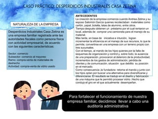 CASO PRÁCTICO: DESPERDICIOS INDUSTRIALES CASA ZETINA
NATURALEZA DE LA EMPRESA
Desperdicios Industriales Casa Zetina es
una empresa familiar registrada ante las
autoridades fiscales como persona física
con actividad empresarial, de acuerdo
con las siguientes características:
Sector: comercio
Subsector: comercio al mayoreo
Ramo: compra-venta de materiales de
deshecho
Actividad: compra-venta de vidrio usado
ANTECEDENTES
La creación de la empresa comienza cuando Andrea Zetina y su
esposo Salomón García quienes recolectaban materiales como
cartón, papel, botella, latas de aluminio, entre otros.
Tiempo después obtienen un préstamo por el cual rentaron un
local, además de comprar una camioneta para el manejo de su
material.
Más tarde, en base de iniciativa e intuición, logran
incrementar la eficiencia en el manejo de sus recursos, lo que le
permite, convertirse en una empresa con un terreno propio con
tres sucursales.
Con el tiempo, al mando de los hijos quienes por la falta de
esquemas de organización y control y, sobre todo, la ausencia
de una preparación ,provocaron el deterioro de la productividad,
incrementos de los gastos de administración, pérdida de
clientes y de comunicación, situación que debilito su posición
en el mercado.
Como consecuencia ,la fundadora retoma el mando y junto con
los hijos optan por buscar una alternativa para diversificarse y
diferenciarse. El resultado se tradujo en el diseño y fabricación
de una máquina que le permitió procesar vidrio .Hecho que
condujo el giro en el que actualmente desempeñan.
Para fortalecer el funcionamiento de nuestra
empresa familiar, decidimos llevar a cabo una
auditoría administrativa
 