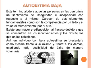 Este término alude a aquellas personas en las que prima
un sentimiento de inseguridad e incapacidad con
respecto a sí misma. Carecen de dos elementos
fundamentales como son la competencia por un lado y el
valor, el merecimiento, por el otro.
Existe una mayor predisposición al fracaso debido a que
se concentran en los inconvenientes y los obstáculos
que en las soluciones.
Así, un individuo con baja autoestima se presentara
como victima frente a sí mismo y frente a los demás,
evadiendo toda posibilidad de éxito de manera
voluntaria.
 