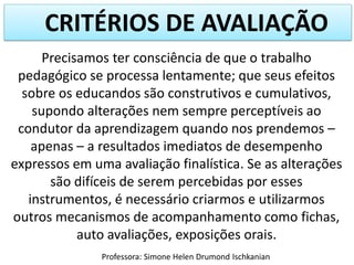 CRITÉRIOS DE AVALIAÇÃO
Precisamos ter consciência de que o trabalho
pedagógico se processa lentamente; que seus efeitos
sobre os educandos são construtivos e cumulativos,
supondo alterações nem sempre perceptíveis ao
condutor da aprendizagem quando nos prendemos –
apenas – a resultados imediatos de desempenho
expressos em uma avaliação finalística. Se as alterações
são difíceis de serem percebidas por esses
instrumentos, é necessário criarmos e utilizarmos
outros mecanismos de acompanhamento como fichas,
auto avaliações, exposições orais.
Professora: Simone Helen Drumond Ischkanian
 