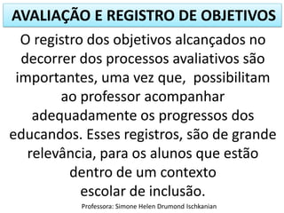 AVALIAÇÃO E REGISTRO DE OBJETIVOS
Professora: Simone Helen Drumond Ischkanian
O registro dos objetivos alcançados no
decorrer dos processos avaliativos são
importantes, uma vez que, possibilitam
ao professor acompanhar
adequadamente os progressos dos
educandos. Esses registros, são de grande
relevância, para os alunos que estão
dentro de um contexto
escolar de inclusão.
 