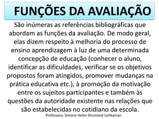 FUNÇÕES DA AVALIAÇÃO
Professora: Simone Helen Drumond Ischkanian
São inúmeras as referências bibliográficas que
abordam as funções da avaliação. De modo geral,
elas dizem respeito à melhoria do processo de
ensino aprendizagem à luz de uma determinada
concepção de educação (conhecer o aluno,
identificar as dificuldades, verificar se os objetivos
propostos foram atingidos, promover mudanças na
prática educativa etc.), à promoção da motivação
entre os sujeitos participantes e também às
questões da autoridade existente nas relações que
são estabelecidas no cotidiano da escola.
 