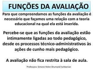 FUNÇÕES DA AVALIAÇÃO
Professora: Simone Helen Drumond Ischkanian
Para que compreendamos as funções da avaliação é
necessário que façamos uma relação com a teoria
educacional na qual ela está inserida.
Percebe-se que as funções da avaliação estão
intimamente ligadas ao todo pedagógico,
desde os processos técnico-administrativos às
ações de cunho mais pedagógico.
A avaliação não fica restrita à sala de aula.
 