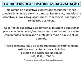 CARACTERÍSTICAS HISTÓRICAS DA AVALIAÇÃO
Professora: Simone Helen Drumond Ischkanian
No campo do qualitativo, é necessário reconhecer-se sua
complexidade, tendo em vista o seu caráter relativo, intencional e
valorativo, através do qual passamos, com certeza, por aspectos
simbólicos e culturais.
As correntes qualitativas, ao contrário, passaram a questionar
precisamente as limitações dos testes padronizados para se ter
compreensão daquilo que o professor ensina e o que o aluno
aprende.
A ideia de mensuração de comportamentos é extremamente
estática, contraditória com a dinâmica
psicológica e social dos indivíduos
(LIMA, 1998, p. 71-72).
 