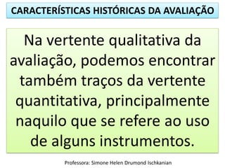 CARACTERÍSTICAS HISTÓRICAS DA AVALIAÇÃO
Professora: Simone Helen Drumond Ischkanian
Na vertente qualitativa da
avaliação, podemos encontrar
também traços da vertente
quantitativa, principalmente
naquilo que se refere ao uso
de alguns instrumentos.
 