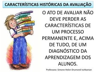CARACTERÍSTICAS HISTÓRICAS DA AVALIAÇÃO
Professora: Simone Helen Drumond Ischkanian
O ATO DE AVALIAR NÃO
DEVE PERDER AS
CARACTERÍSTICAS DE
UM PROCESSO
PERMANENTE E, ACIMA
DE TUDO, DE UM
DIAGNÓSTICO DA
APRENDIZAGEM DOS
ALUNOS.
 