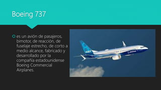 Boeing 737
 es un avión de pasajeros,
bimotor, de reacción, de
fuselaje estrecho, de corto a
medio alcance, fabricado y
desarrollado por la
compañía estadounidense
Boeing Commercial
Airplanes.
 