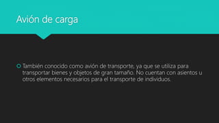 Avión de carga
 También conocido como avión de transporte, ya que se utiliza para
transportar bienes y objetos de gran tamaño. No cuentan con asientos u
otros elementos necesarios para el transporte de individuos.
 