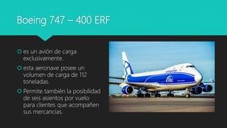 Boeing 747 – 400 ERF
 es un avión de carga
exclusivamente.
 esta aeronave posee un
volumen de carga de 112
toneladas.
 Permite también la posibilidad
de seis asientos por vuelo
para clientes que acompañen
sus mercancías.
 