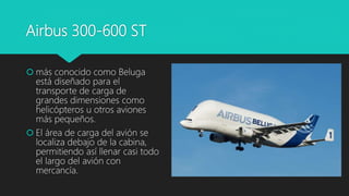 Airbus 300-600 ST
 más conocido como Beluga
está diseñado para el
transporte de carga de
grandes dimensiones como
helicópteros u otros aviones
más pequeños.
 El área de carga del avión se
localiza debajo de la cabina,
permitiendo así llenar casi todo
el largo del avión con
mercancía.
 