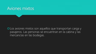Aviones mixtos
Los aviones mixtos son aquellos que transportan carga y
pasajeros. Las personas se encuentran en la cabina y las
mercancías en las bodegas.
 