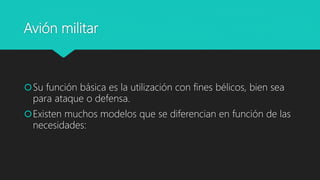Avión militar
Su función básica es la utilización con fines bélicos, bien sea
para ataque o defensa.
Existen muchos modelos que se diferencian en función de las
necesidades:
 