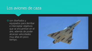 Los aviones de caza
 son diseñados y
equipados para derribar
e interceptar objetivos
que se encuentran en el
aire, además de poder
alcanzar velocidades
muy altas en poco
tiempo.
 