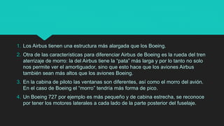 1. Los Airbus tienen una estructura más alargada que los Boeing.
2. Otra de las características para diferenciar Airbus de Boeing es la rueda del tren
aterrizaje de morro: la del Airbus tiene la “pata” más larga y por lo tanto no solo
nos permite ver el amortiguador, sino que esto hace que los aviones Airbus
también sean más altos que los aviones Boeing.
3. En la cabina de piloto las ventanas son diferentes, así como el morro del avión.
En el caso de Boeing el “morro” tendría más forma de pico.
4. Un Boeing 727 por ejemplo es más pequeño y de cabina estrecha, se reconoce
por tener los motores laterales a cada lado de la parte posterior del fuselaje.
 