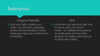 Testimonios
Gregoria Paredes
 nunca se había subido a un
avión. Con 60 años y jubilada,
sentía mucha ansiedad y miedo.
Hasta que viajó por primera vez y
le encantó.
Ana
 La primera vez que Ana viajó sola
en avión subió con mucho
miedo. “En realidad tenía pánico,
no podía parar de llorar. Pero
después me relajé y sentí que ya
no tenía más miedo”,
 