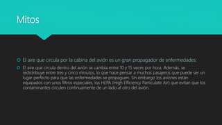 Mitos
 El aire que circula por la cabina del avión es un gran propagador de enfermedades:
 El aire que circula dentro del avión se cambia entre 10 y 15 veces por hora. Además, se
redistribuye entre tres y cinco minutos, lo que hace pensar a muchos pasajeros que puede ser un
lugar perfecto para que las enfermedades se propaguen. Sin embargo los aviones están
equipados con unos filtros especiales, los HEPA (High Efficiency Particulate Air) que evitan que los
contaminantes circulen continuamente de un lado al otro del avión.
 
