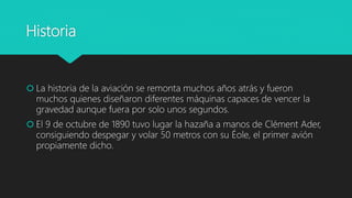 Historia
 La historia de la aviación se remonta muchos años atrás y fueron
muchos quienes diseñaron diferentes máquinas capaces de vencer la
gravedad aunque fuera por solo unos segundos.
 El 9 de octubre de 1890 tuvo lugar la hazaña a manos de Clément Ader,
consiguiendo despegar y volar 50 metros con su Éole, el primer avión
propiamente dicho.
 