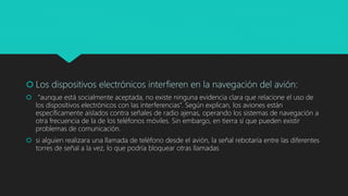  Los dispositivos electrónicos interfieren en la navegación del avión:
 “aunque está socialmente aceptada, no existe ninguna evidencia clara que relacione el uso de
los dispositivos electrónicos con las interferencias”. Según explican, los aviones están
específicamente aislados contra señales de radio ajenas, operando los sistemas de navegación a
otra frecuencia de la de los teléfonos móviles. Sin embargo, en tierra sí que pueden existir
problemas de comunicación.
 si alguien realizara una llamada de teléfono desde el avión, la señal rebotaría entre las diferentes
torres de señal a la vez, lo que podría bloquear otras llamadas
 