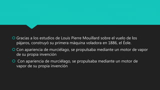  Gracias a los estudios de Louis Pierre Mouillard sobre el vuelo de los
pájaros, construyó su primera máquina voladora en 1886, el Éole.
 Con apariencia de murciélago, se propulsaba mediante un motor de vapor
de su propia invención
 Con apariencia de murciélago, se propulsaba mediante un motor de
vapor de su propia invención
 