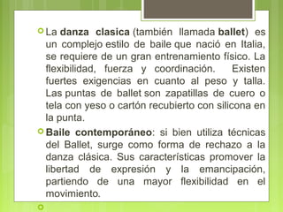  La danza

clasica (también  llamada ballet)  es 
un  complejo estilo  de  baile que  nació  en  Italia, 
se requiere de un gran entrenamiento físico. La 
flexibilidad,  fuerza  y  coordinación.    Existen 
fuertes  exigencias  en  cuanto  al  peso  y  talla. 
Las puntas  de  ballet son  zapatillas  de  cuero  o 
tela con yeso o cartón recubierto con silicona en 
la punta. 
 Baile contemporáneo:  si  bien  utiliza  técnicas 
del  Ballet,  surge  como  forma  de  rechazo  a  la 
danza  clásica.  Sus  características  promover  la 
libertad  de  expresión  y  la  emancipación, 
partiendo  de  una  mayor  flexibilidad  en  el 
movimiento.


 