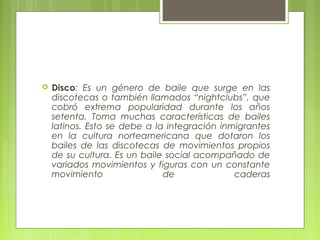 

Disco: Es un género de baile que surge en las
discotecas o también llamados “nightclubs”, que
cobró extrema popularidad durante los años
setenta. Toma muchas características de bailes
latinos. Esto se debe a la integración inmigrantes
en la cultura norteamericana que dotaron los
bailes de las discotecas de movimientos propios
de su cultura. Es un baile social acompañado de
variados movimientos y figuras con un constante
movimiento
de
caderas

 