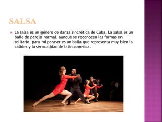  La salsa es un género de danza sincrética de Cuba. La salsa es un
baile de pareja normal, aunque se reconocen las formas en
solitario, para mí paraser es un baila que representa muy bien la
calidez y la sensualidad de latinoamerica.
 