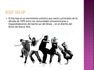  El hip hop es un movimiento artístico que nació a principios de la
década de 1970 entre las comunidades afroamericanas y
hispanohablantes del barrio sur del Bronx , en el distrito del
Bronx de Nueva York.
 